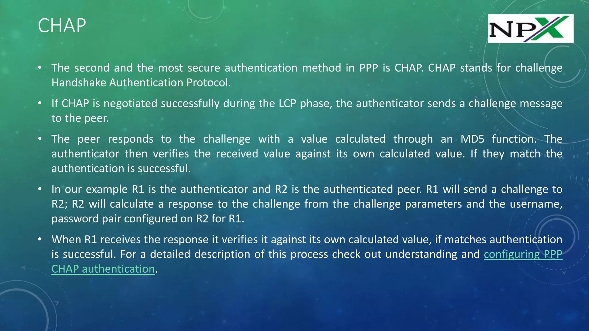 CHAP
• The second and the most secure authentication method in PPP is CHAP. CHAP stands for challenge
Handshake Authentication Protocol.
• If CHAP is negotiated successfully during the LCP phase, the authenticator sends a challenge message
to the peer.
• The peer responds to the challenge with a value calculated through an MD5 function. The
authenticator then verifies the received value against its own calculated value. If they match the
authentication is successful.
• In our example R1 is the authenticator and R2 is the authenticated peer. R1 will send a challenge to
R2; R2 will calculate a response to the challenge from the challenge parameters and the username,
password pair configured on R2 for R1.
• When R1 receives the response it verifies it against its own calculated value, if matches authentication
is successful. For a detailed description of this process check out understanding and configuring PPP
CHAP authentication.
 