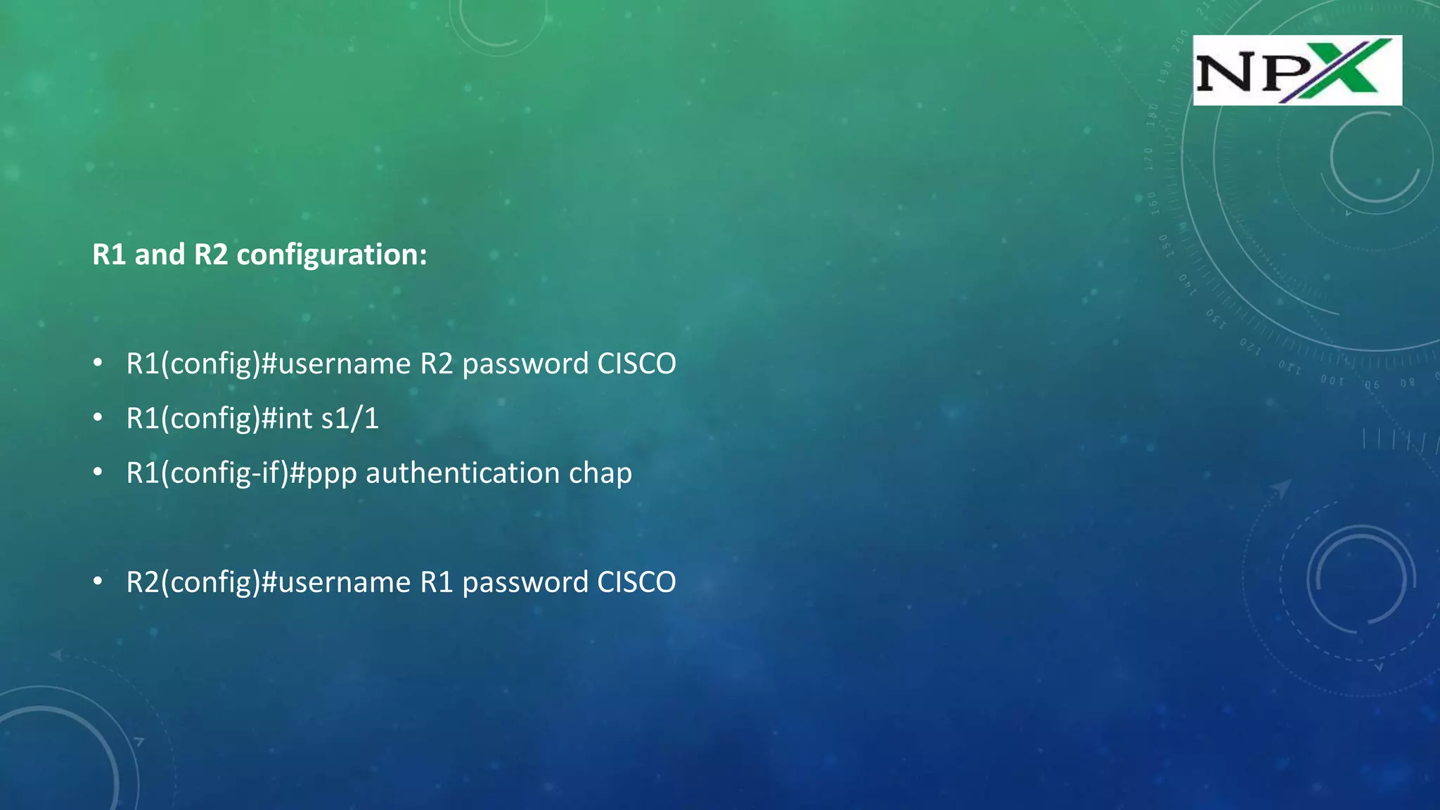 R1 and R2 configuration:
• R1(config)#username R2 password CISCO
• R1(config)#int s1/1
• R1(config-if)#ppp authentication chap
• R2(config)#username R1 password CISCO
 