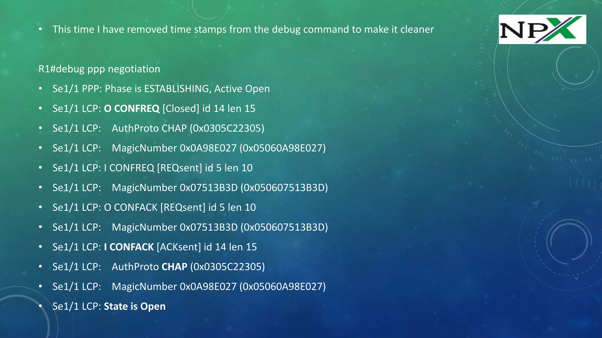 • This time I have removed time stamps from the debug command to make it cleaner
R1#debug ppp negotiation
• Se1/1 PPP: Phase is ESTABLISHING, Active Open
• Se1/1 LCP: O CONFREQ [Closed] id 14 len 15
• Se1/1 LCP: AuthProto CHAP (0x0305C22305)
• Se1/1 LCP: MagicNumber 0x0A98E027 (0x05060A98E027)
• Se1/1 LCP: I CONFREQ [REQsent] id 5 len 10
• Se1/1 LCP: MagicNumber 0x07513B3D (0x050607513B3D)
• Se1/1 LCP: O CONFACK [REQsent] id 5 len 10
• Se1/1 LCP: MagicNumber 0x07513B3D (0x050607513B3D)
• Se1/1 LCP: I CONFACK [ACKsent] id 14 len 15
• Se1/1 LCP: AuthProto CHAP (0x0305C22305)
• Se1/1 LCP: MagicNumber 0x0A98E027 (0x05060A98E027)
• Se1/1 LCP: State is Open
 
