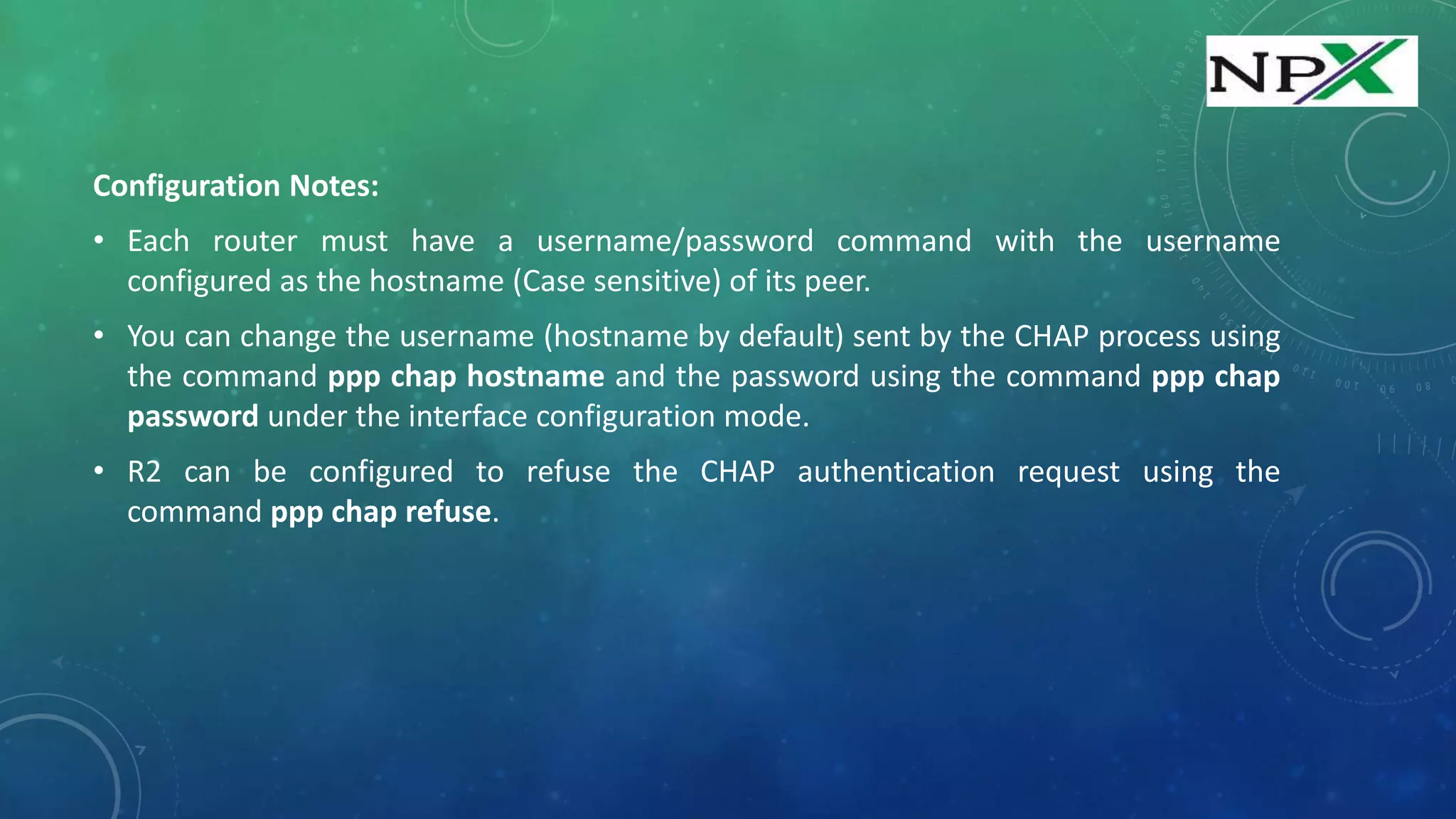 Configuration Notes:
• Each router must have a username/password command with the username
configured as the hostname (Case sensitive) of its peer.
• You can change the username (hostname by default) sent by the CHAP process using
the command ppp chap hostname and the password using the command ppp chap
password under the interface configuration mode.
• R2 can be configured to refuse the CHAP authentication request using the
command ppp chap refuse.
 