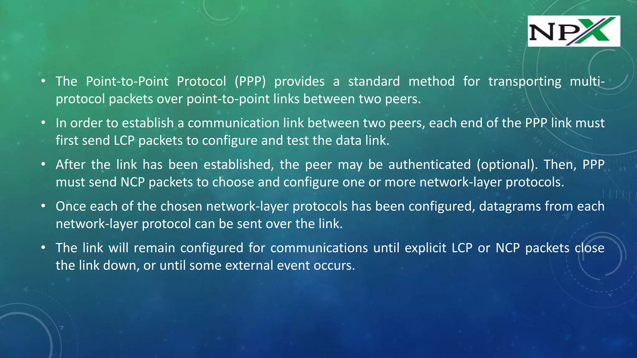 • The Point-to-Point Protocol (PPP) provides a standard method for transporting multi-
protocol packets over point-to-point links between two peers.
• In order to establish a communication link between two peers, each end of the PPP link must
first send LCP packets to configure and test the data link.
• After the link has been established, the peer may be authenticated (optional). Then, PPP
must send NCP packets to choose and configure one or more network-layer protocols.
• Once each of the chosen network-layer protocols has been configured, datagrams from each
network-layer protocol can be sent over the link.
• The link will remain configured for communications until explicit LCP or NCP packets close
the link down, or until some external event occurs.
 