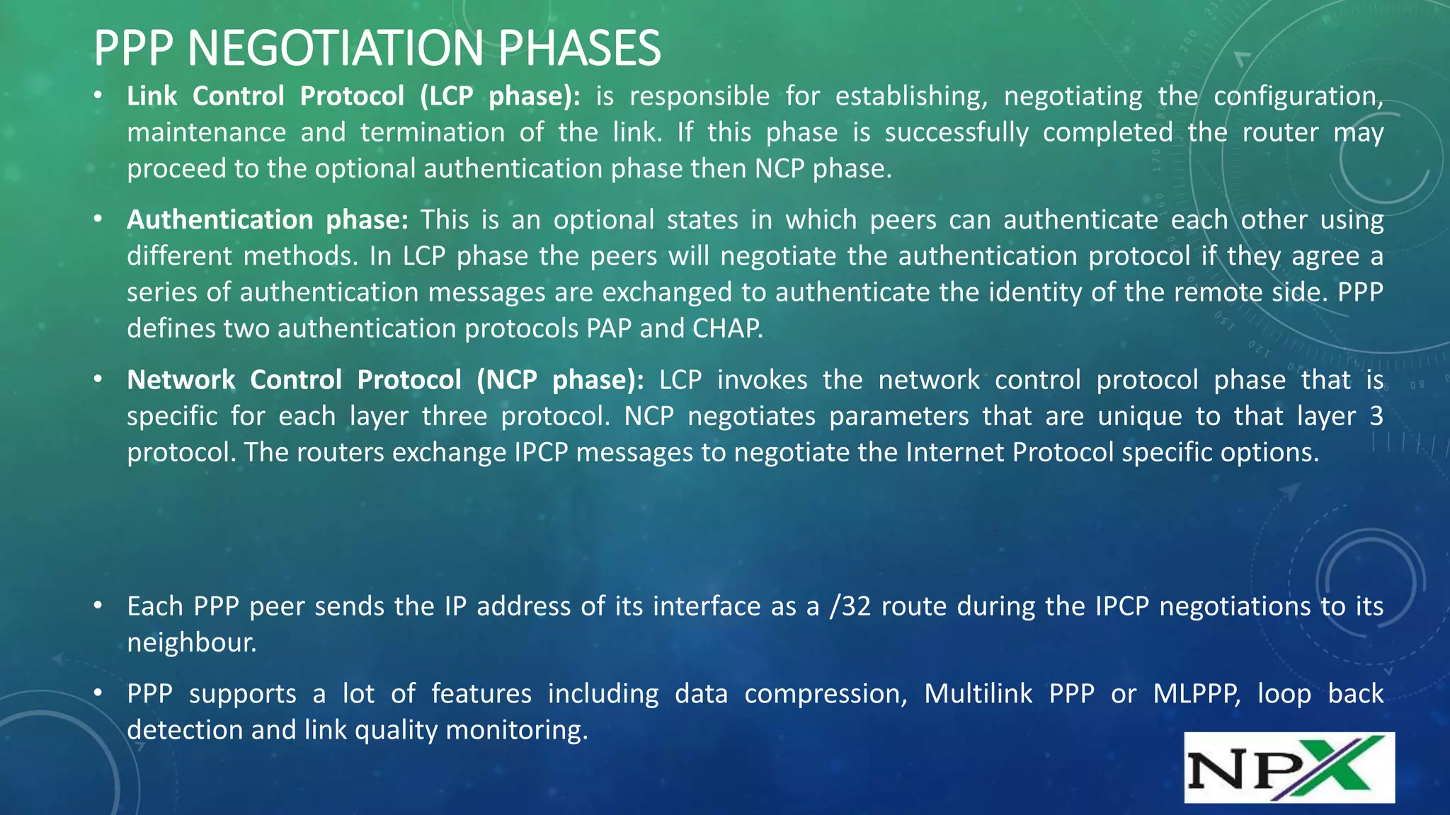 PPP NEGOTIATION PHASES
• Link Control Protocol (LCP phase): is responsible for establishing, negotiating the configuration,
maintenance and termination of the link. If this phase is successfully completed the router may
proceed to the optional authentication phase then NCP phase.
• Authentication phase: This is an optional states in which peers can authenticate each other using
different methods. In LCP phase the peers will negotiate the authentication protocol if they agree a
series of authentication messages are exchanged to authenticate the identity of the remote side. PPP
defines two authentication protocols PAP and CHAP.
• Network Control Protocol (NCP phase): LCP invokes the network control protocol phase that is
specific for each layer three protocol. NCP negotiates parameters that are unique to that layer 3
protocol. The routers exchange IPCP messages to negotiate the Internet Protocol specific options.
• Each PPP peer sends the IP address of its interface as a /32 route during the IPCP negotiations to its
neighbour.
• PPP supports a lot of features including data compression, Multilink PPP or MLPPP, loop back
detection and link quality monitoring.
 