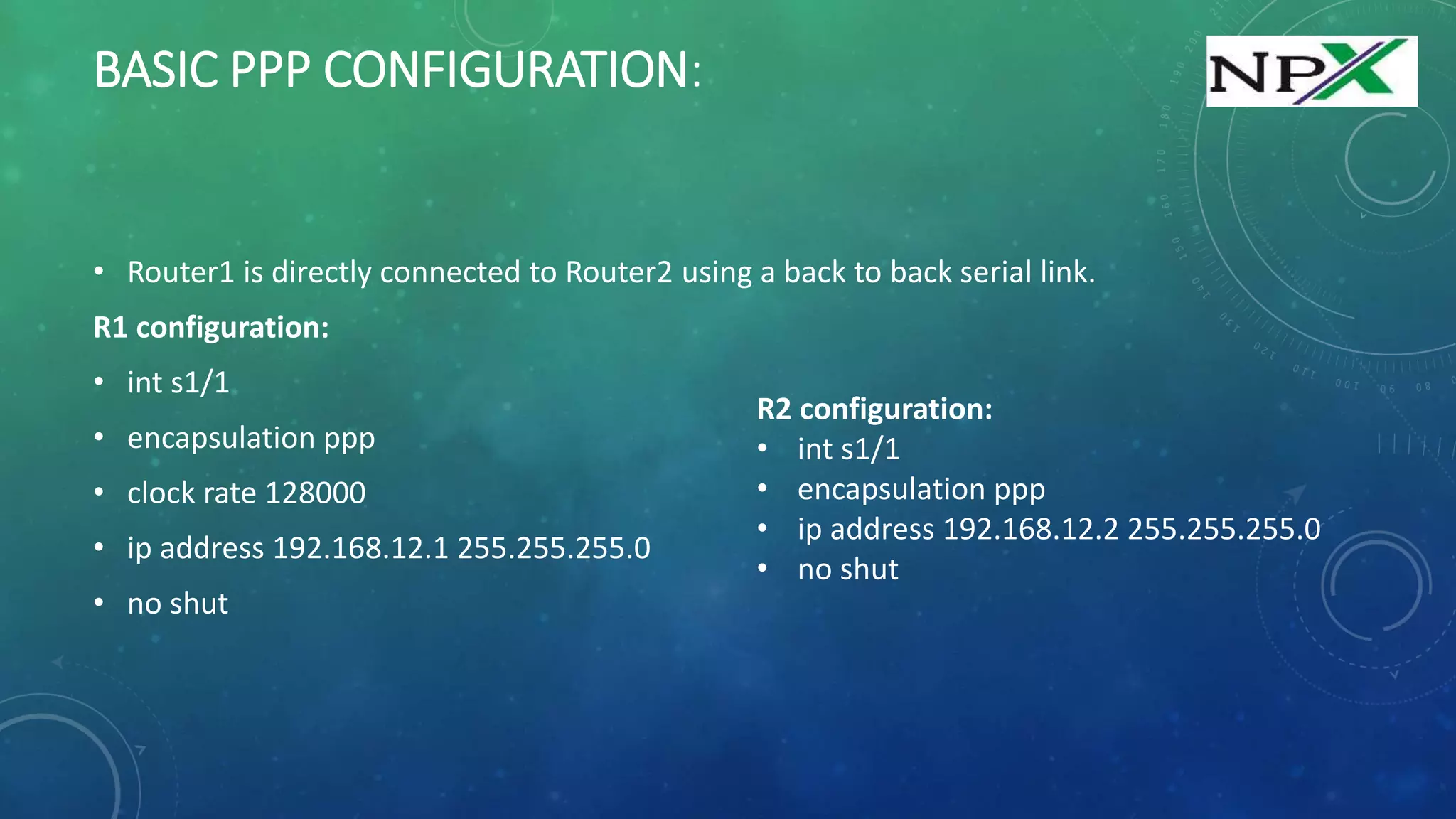 BASIC PPP CONFIGURATION:
• Router1 is directly connected to Router2 using a back to back serial link.
R1 configuration:
• int s1/1
• encapsulation ppp
• clock rate 128000
• ip address 192.168.12.1 255.255.255.0
• no shut
R2 configuration:
• int s1/1
• encapsulation ppp
• ip address 192.168.12.2 255.255.255.0
• no shut
 