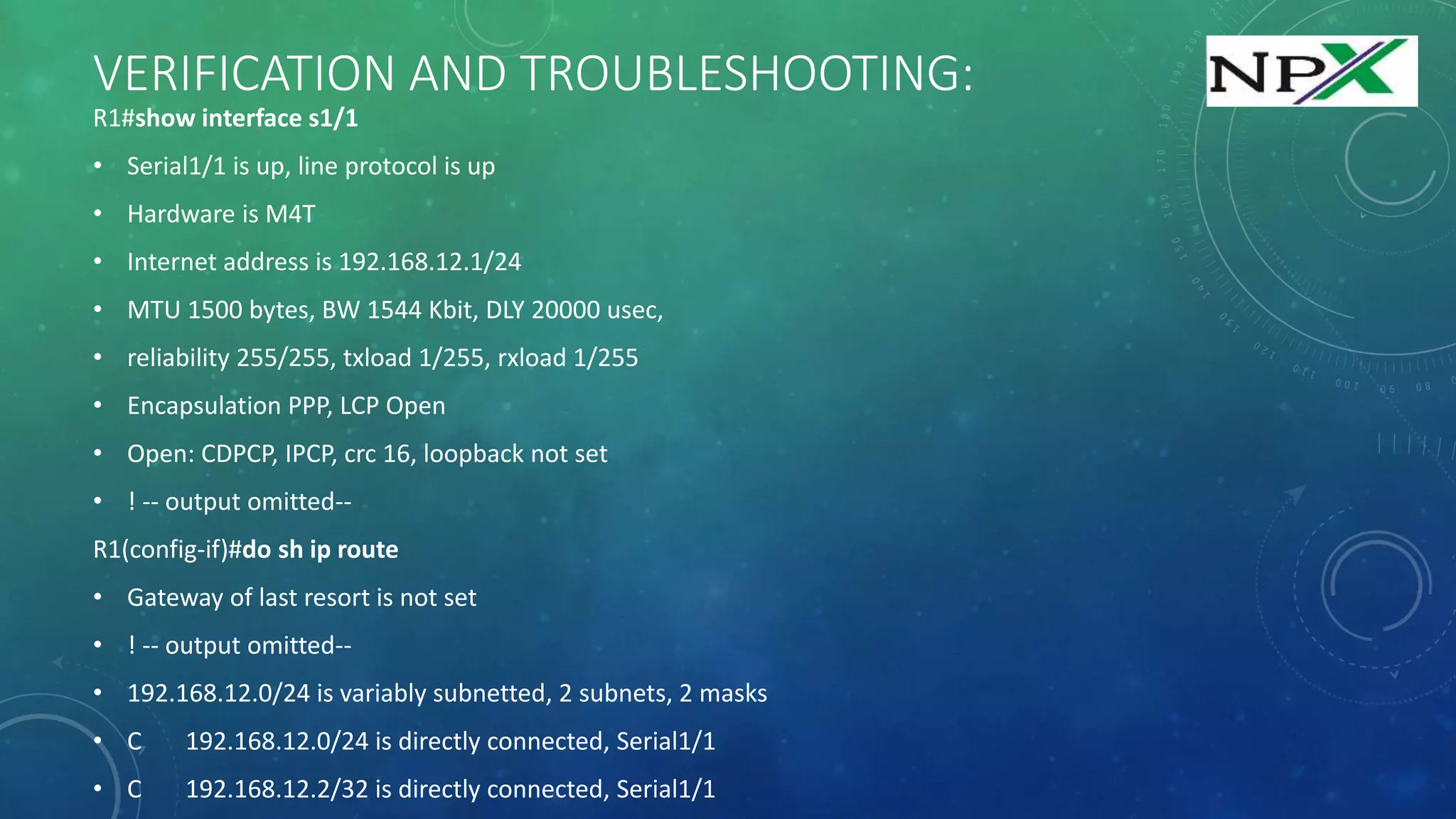 VERIFICATION AND TROUBLESHOOTING:
R1#show interface s1/1
• Serial1/1 is up, line protocol is up
• Hardware is M4T
• Internet address is 192.168.12.1/24
• MTU 1500 bytes, BW 1544 Kbit, DLY 20000 usec,
• reliability 255/255, txload 1/255, rxload 1/255
• Encapsulation PPP, LCP Open
• Open: CDPCP, IPCP, crc 16, loopback not set
• ! -- output omitted--
R1(config-if)#do sh ip route
• Gateway of last resort is not set
• ! -- output omitted--
• 192.168.12.0/24 is variably subnetted, 2 subnets, 2 masks
• C 192.168.12.0/24 is directly connected, Serial1/1
• C 192.168.12.2/32 is directly connected, Serial1/1
 