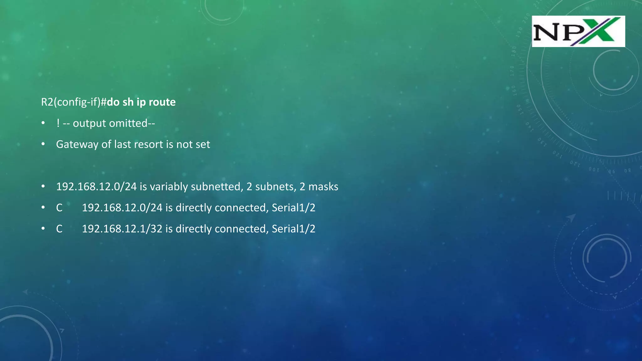 R2(config-if)#do sh ip route
• ! -- output omitted--
• Gateway of last resort is not set
• 192.168.12.0/24 is variably subnetted, 2 subnets, 2 masks
• C 192.168.12.0/24 is directly connected, Serial1/2
• C 192.168.12.1/32 is directly connected, Serial1/2
 