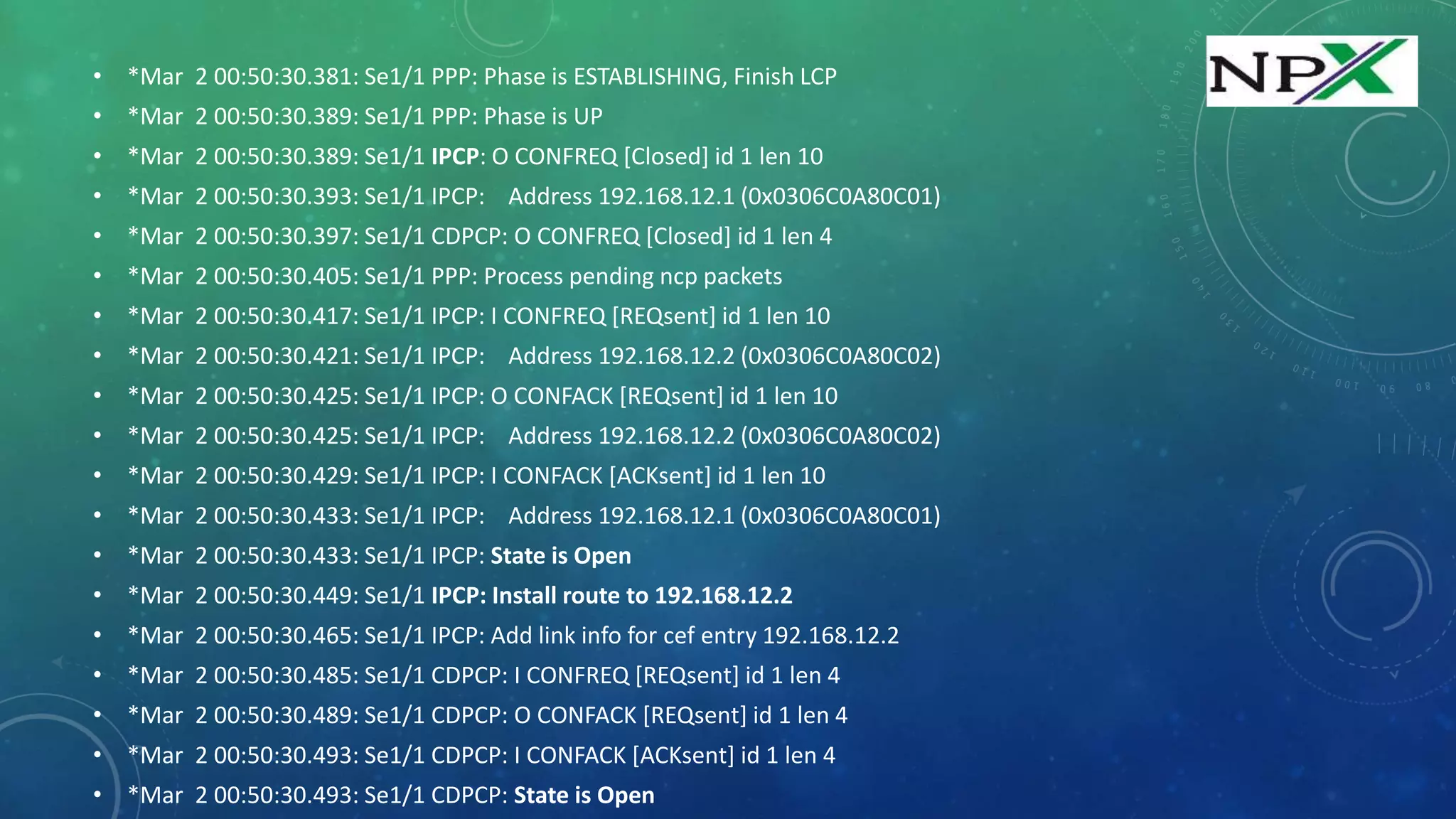 • *Mar 2 00:50:30.381: Se1/1 PPP: Phase is ESTABLISHING, Finish LCP
• *Mar 2 00:50:30.389: Se1/1 PPP: Phase is UP
• *Mar 2 00:50:30.389: Se1/1 IPCP: O CONFREQ [Closed] id 1 len 10
• *Mar 2 00:50:30.393: Se1/1 IPCP: Address 192.168.12.1 (0x0306C0A80C01)
• *Mar 2 00:50:30.397: Se1/1 CDPCP: O CONFREQ [Closed] id 1 len 4
• *Mar 2 00:50:30.405: Se1/1 PPP: Process pending ncp packets
• *Mar 2 00:50:30.417: Se1/1 IPCP: I CONFREQ [REQsent] id 1 len 10
• *Mar 2 00:50:30.421: Se1/1 IPCP: Address 192.168.12.2 (0x0306C0A80C02)
• *Mar 2 00:50:30.425: Se1/1 IPCP: O CONFACK [REQsent] id 1 len 10
• *Mar 2 00:50:30.425: Se1/1 IPCP: Address 192.168.12.2 (0x0306C0A80C02)
• *Mar 2 00:50:30.429: Se1/1 IPCP: I CONFACK [ACKsent] id 1 len 10
• *Mar 2 00:50:30.433: Se1/1 IPCP: Address 192.168.12.1 (0x0306C0A80C01)
• *Mar 2 00:50:30.433: Se1/1 IPCP: State is Open
• *Mar 2 00:50:30.449: Se1/1 IPCP: Install route to 192.168.12.2
• *Mar 2 00:50:30.465: Se1/1 IPCP: Add link info for cef entry 192.168.12.2
• *Mar 2 00:50:30.485: Se1/1 CDPCP: I CONFREQ [REQsent] id 1 len 4
• *Mar 2 00:50:30.489: Se1/1 CDPCP: O CONFACK [REQsent] id 1 len 4
• *Mar 2 00:50:30.493: Se1/1 CDPCP: I CONFACK [ACKsent] id 1 len 4
• *Mar 2 00:50:30.493: Se1/1 CDPCP: State is Open
 