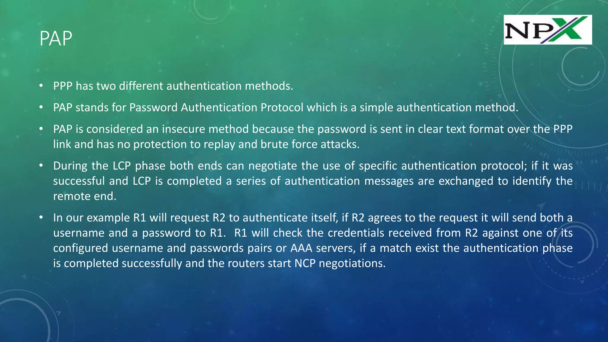 PAP
• PPP has two different authentication methods.
• PAP stands for Password Authentication Protocol which is a simple authentication method.
• PAP is considered an insecure method because the password is sent in clear text format over the PPP
link and has no protection to replay and brute force attacks.
• During the LCP phase both ends can negotiate the use of specific authentication protocol; if it was
successful and LCP is completed a series of authentication messages are exchanged to identify the
remote end.
• In our example R1 will request R2 to authenticate itself, if R2 agrees to the request it will send both a
username and a password to R1. R1 will check the credentials received from R2 against one of its
configured username and passwords pairs or AAA servers, if a match exist the authentication phase
is completed successfully and the routers start NCP negotiations.
 