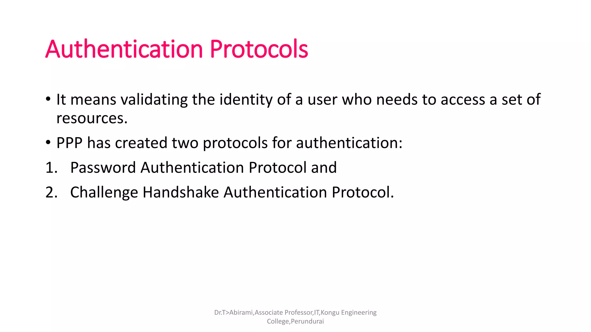 Authentication Protocols
• It means validating the identity of a user who needs to access a set of
resources.
• PPP has created two protocols for authentication:
1. Password Authentication Protocol and
2. Challenge Handshake Authentication Protocol.
Dr.T>Abirami,Associate Professor,IT,Kongu Engineering
College,Perundurai
 