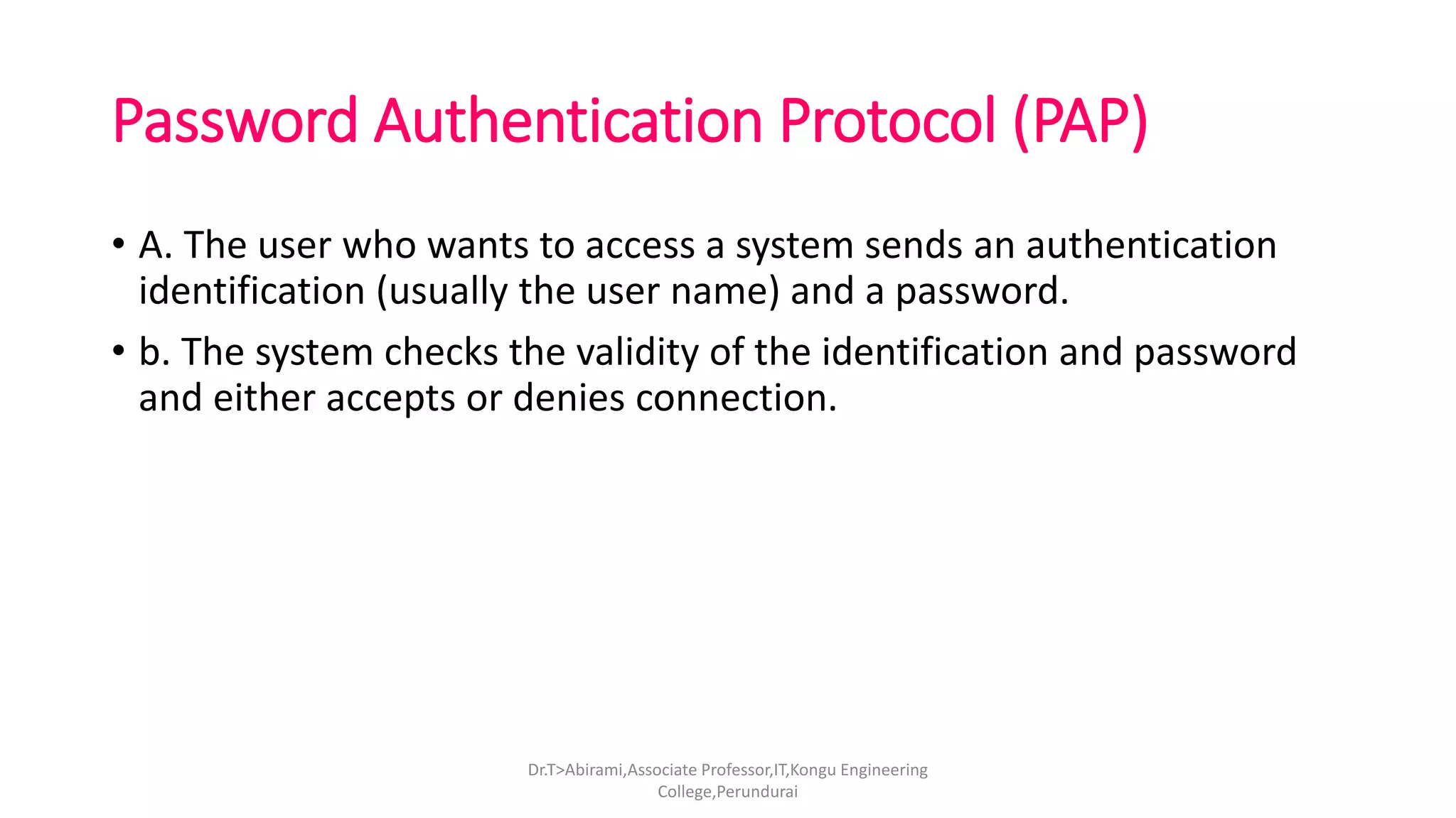 Password Authentication Protocol (PAP)
• A. The user who wants to access a system sends an authentication
identification (usually the user name) and a password.
• b. The system checks the validity of the identification and password
and either accepts or denies connection.
Dr.T>Abirami,Associate Professor,IT,Kongu Engineering
College,Perundurai
 