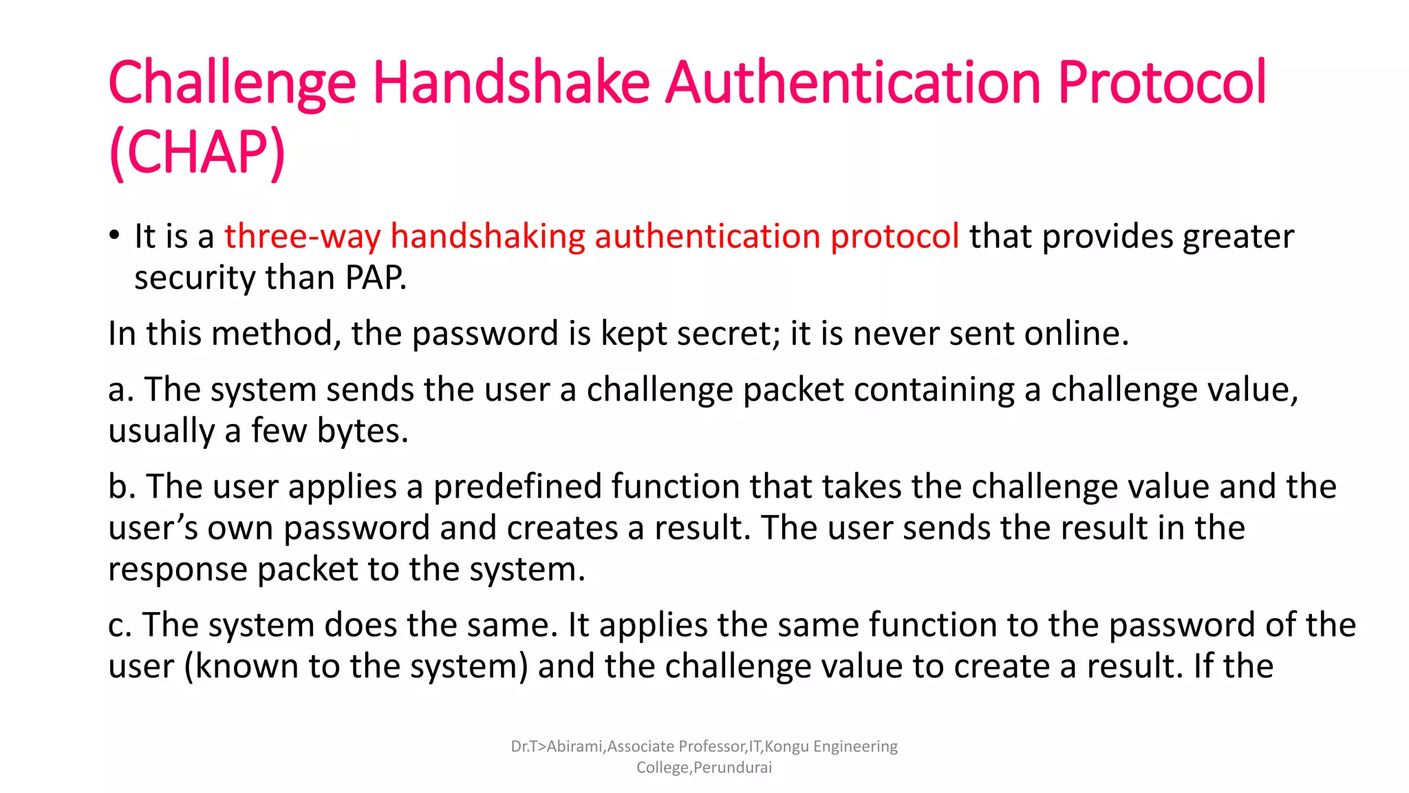 Challenge Handshake Authentication Protocol
(CHAP)
• It is a three-way handshaking authentication protocol that provides greater
security than PAP.
In this method, the password is kept secret; it is never sent online.
a. The system sends the user a challenge packet containing a challenge value,
usually a few bytes.
b. The user applies a predefined function that takes the challenge value and the
user’s own password and creates a result. The user sends the result in the
response packet to the system.
c. The system does the same. It applies the same function to the password of the
user (known to the system) and the challenge value to create a result. If the
Dr.T>Abirami,Associate Professor,IT,Kongu Engineering
College,Perundurai
 