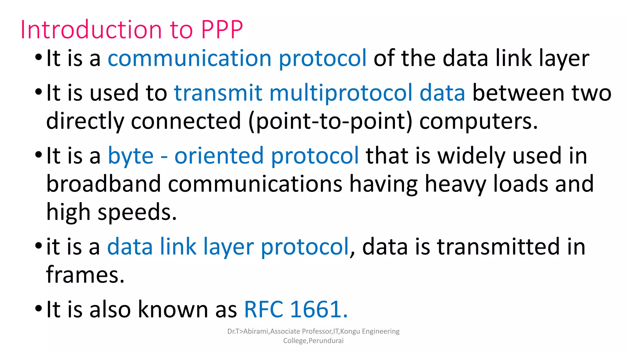 Introduction to PPP
•It is a communication protocol of the data link layer
•It is used to transmit multiprotocol data between two
directly connected (point-to-point) computers.
•It is a byte - oriented protocol that is widely used in
broadband communications having heavy loads and
high speeds.
•it is a data link layer protocol, data is transmitted in
frames.
•It is also known as RFC 1661.
Dr.T>Abirami,Associate Professor,IT,Kongu Engineering
College,Perundurai
 