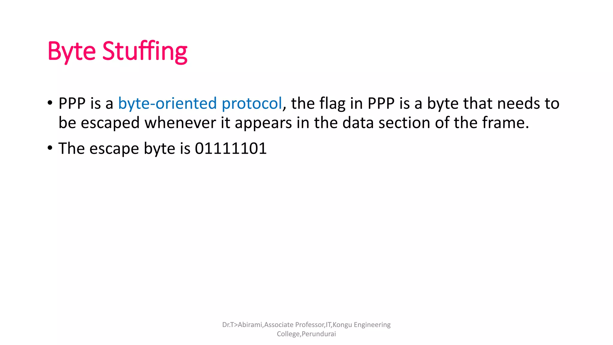 Byte Stuffing
• PPP is a byte-oriented protocol, the flag in PPP is a byte that needs to
be escaped whenever it appears in the data section of the frame.
• The escape byte is 01111101
Dr.T>Abirami,Associate Professor,IT,Kongu Engineering
College,Perundurai
 
