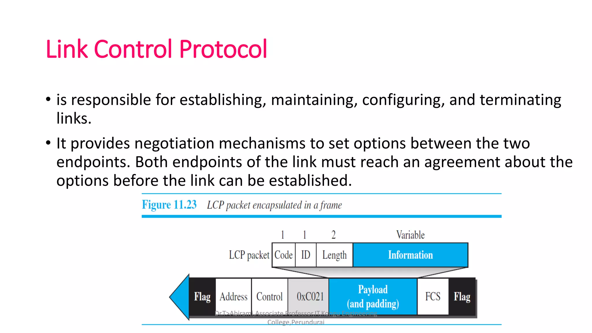 Link Control Protocol
• is responsible for establishing, maintaining, configuring, and terminating
links.
• It provides negotiation mechanisms to set options between the two
endpoints. Both endpoints of the link must reach an agreement about the
options before the link can be established.
Dr.T>Abirami,Associate Professor,IT,Kongu Engineering
College,Perundurai
 