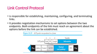 Link Control Protocol
• is responsible for establishing, maintaining, configuring, and terminating
links.
• It provides negotiation mechanisms to set options between the two
endpoints. Both endpoints of the link must reach an agreement about the
options before the link can be established.
Dr.T>Abirami,Associate Professor,IT,Kongu Engineering
College,Perundurai
 