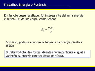 Trabalho, Energia e Potência Em função desse resultado, foi interessante definir a energia cinética ( Ec ) de um corpo, como sendo: Com isso, pode-se enunciar o Teorema da Energia Cinética (TEC): O trabalho total das forças atuantes numa partícula é igual à variação da energia cinética dessa partícula. 
