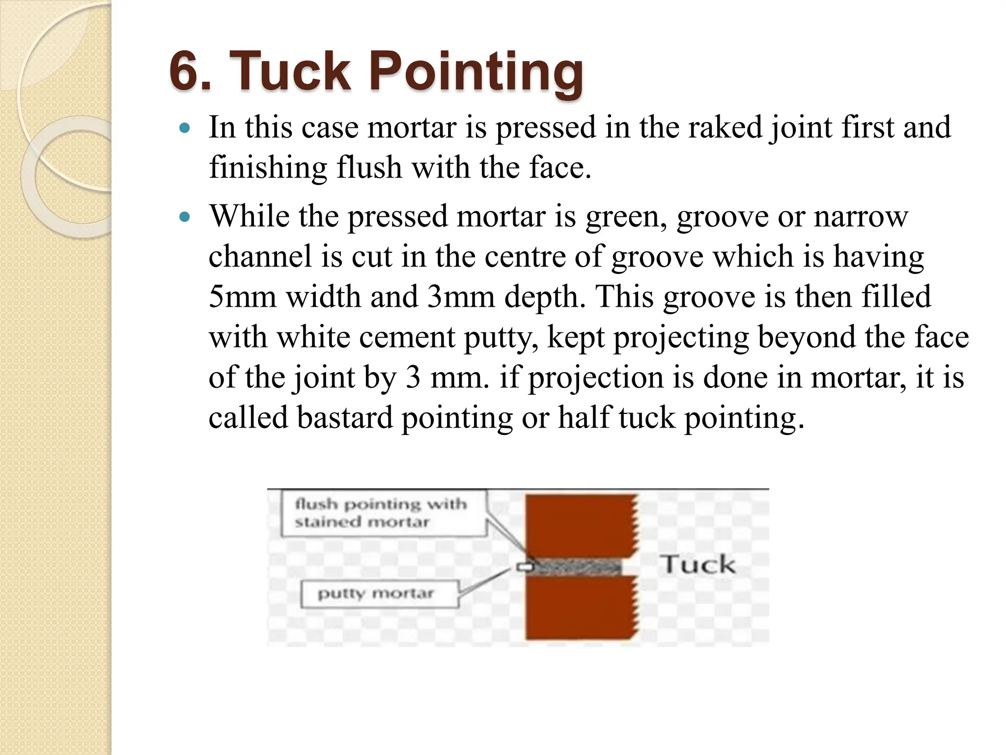 6. Tuck Pointing
 In this case mortar is pressed in the raked joint first and
finishing flush with the face.
 While the pressed mortar is green, groove or narrow
channel is cut in the centre of groove which is having
5mm width and 3mm depth. This groove is then filled
with white cement putty, kept projecting beyond the face
of the joint by 3 mm. if projection is done in mortar, it is
called bastard pointing or half tuck pointing.
 