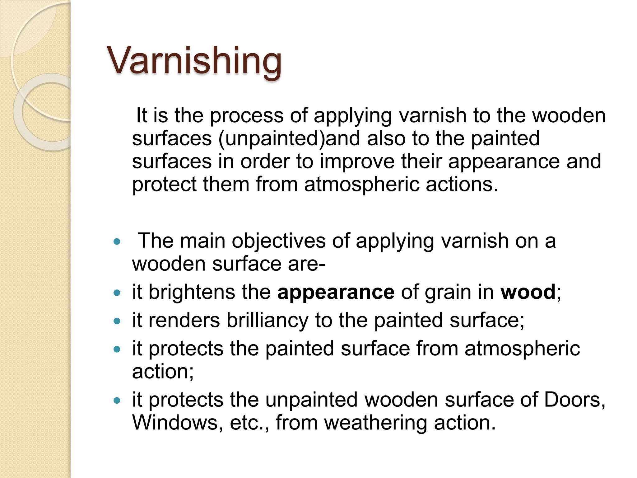 Varnishing
It is the process of applying varnish to the wooden
surfaces (unpainted)and also to the painted
surfaces in order to improve their appearance and
protect them from atmospheric actions.
 The main objectives of applying varnish on a
wooden surface are-
 it brightens the appearance of grain in wood;
 it renders brilliancy to the painted surface;
 it protects the painted surface from atmospheric
action;
 it protects the unpainted wooden surface of Doors,
Windows, etc., from weathering action.
 