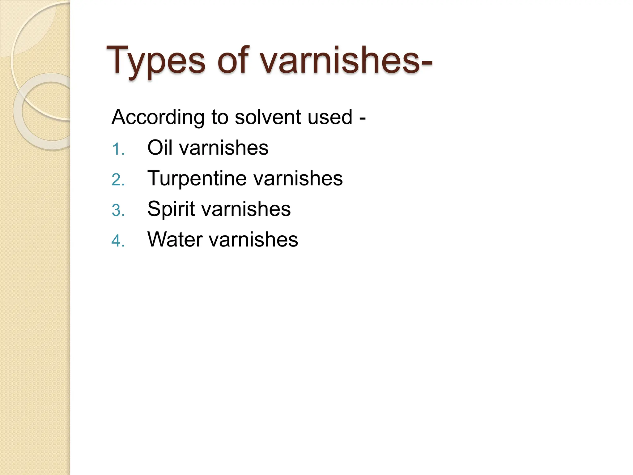 Types of varnishes-
According to solvent used -
1. Oil varnishes
2. Turpentine varnishes
3. Spirit varnishes
4. Water varnishes
 