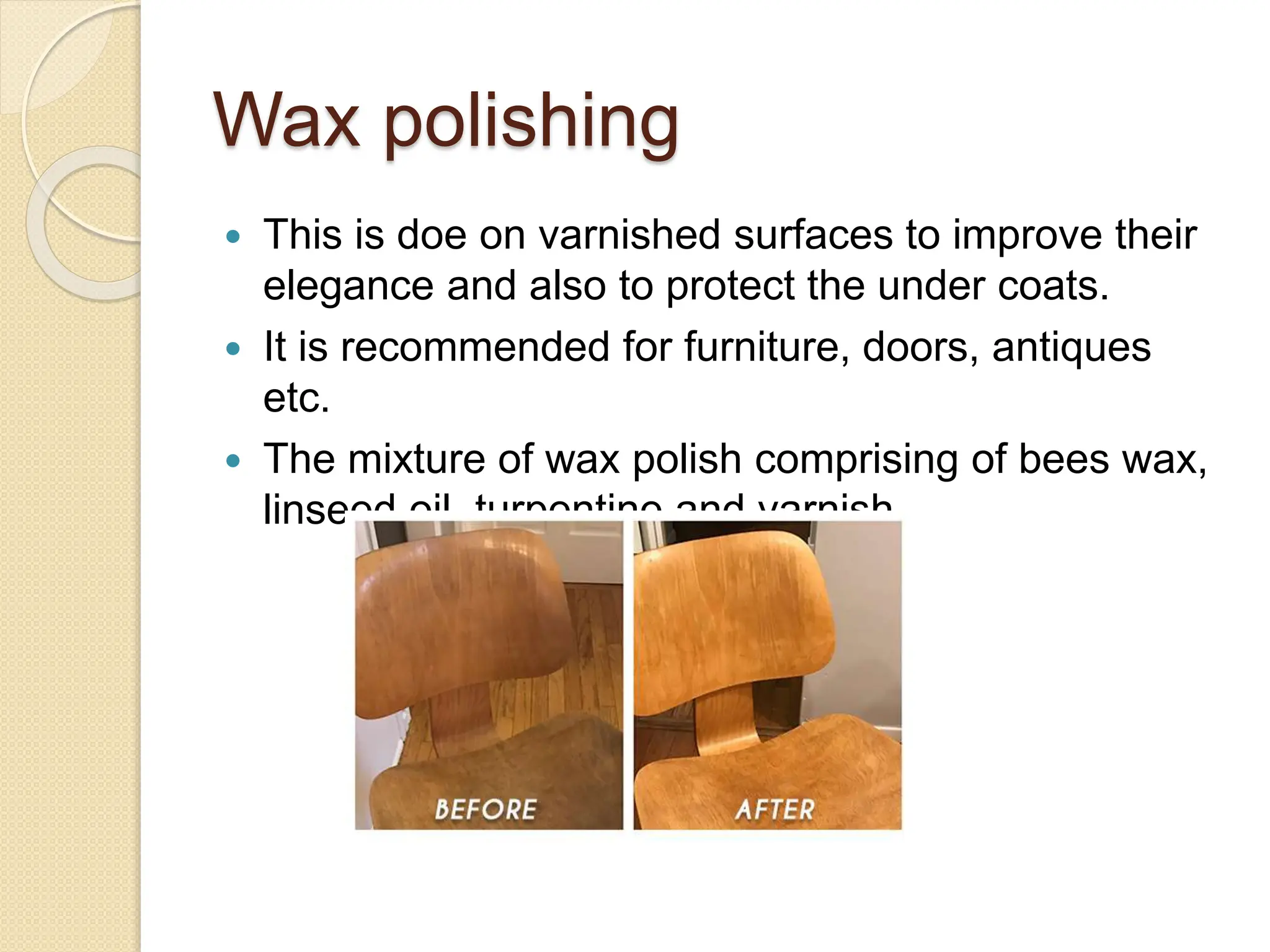 Wax polishing
 This is doe on varnished surfaces to improve their
elegance and also to protect the under coats.
 It is recommended for furniture, doors, antiques
etc.
 The mixture of wax polish comprising of bees wax,
linseed oil, turpentine and varnish.
 