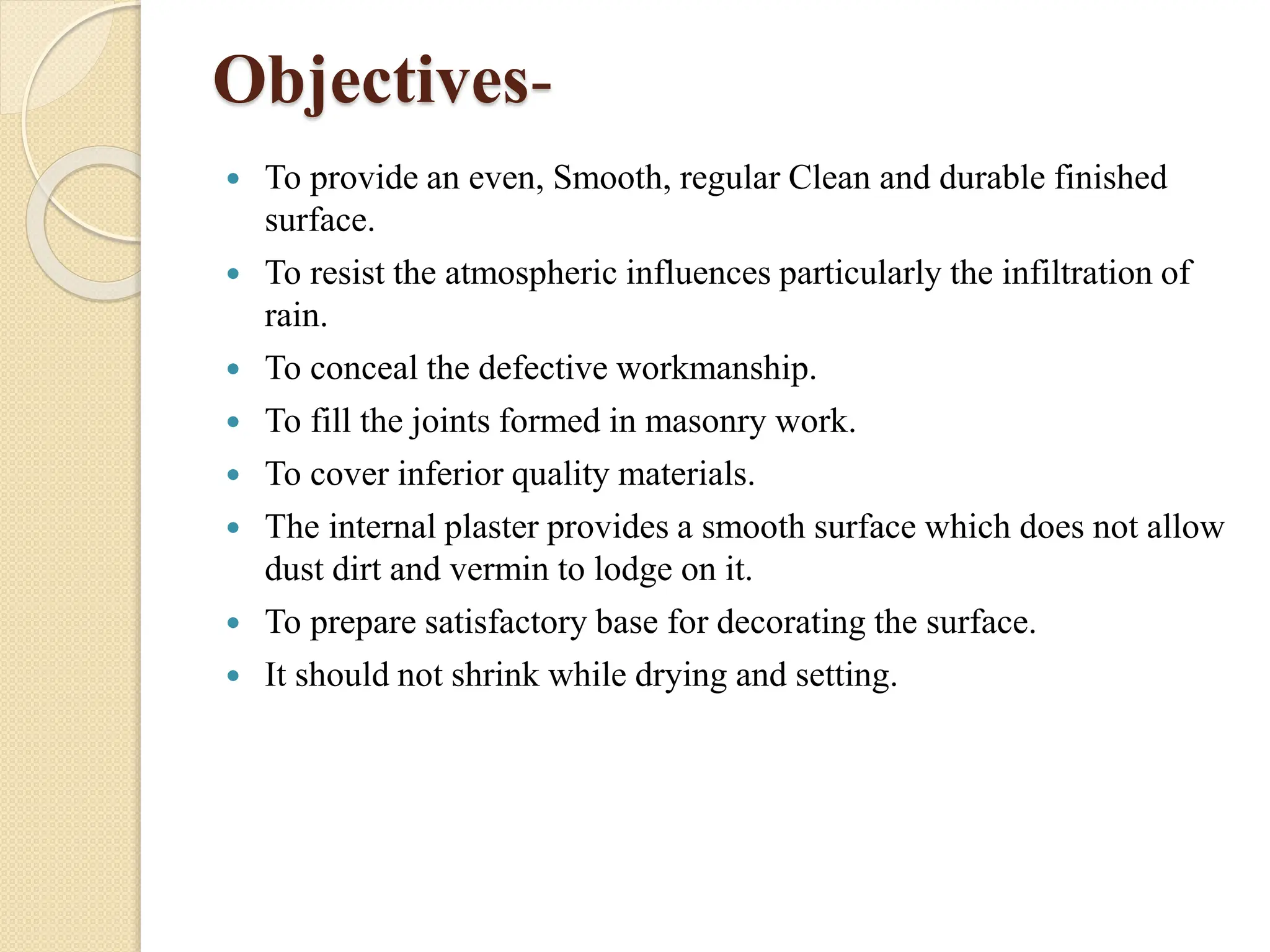 Objectives-
 To provide an even, Smooth, regular Clean and durable finished
surface.
 To resist the atmospheric influences particularly the infiltration of
rain.
 To conceal the defective workmanship.
 To fill the joints formed in masonry work.
 To cover inferior quality materials.
 The internal plaster provides a smooth surface which does not allow
dust dirt and vermin to lodge on it.
 To prepare satisfactory base for decorating the surface.
 It should not shrink while drying and setting.
 