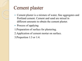Cement plaster
 Cement plaster is a mixture of water, fine aggregates and
Portland cement. Cement and sand are mixed in
different amounts to obtain the cement plaster.
 Process of applying
1.Preparation of surface for plastering.
2.Application of cement mortar on surface.
3.Proportion 1:3 or 1:4.
 