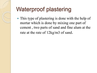 Waterproof plastering
 This type of plastering is done with the help of
mortar which is done by mixing one part of
cement , two parts of sand and fine alum at the
rate at the rate of 12kg/m3 of sand.
 