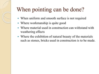 When pointing can be done?
 When uniform and smooth surface is not required
 Where workmanship is quite good
 Where material used in construction can withstand with
weathering effects
 Where the exhibition of natural beauty of the materials
such as stones, bricks used in construction is to be made.
 