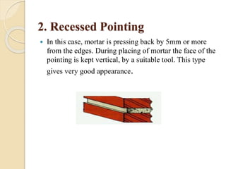 2. Recessed Pointing
 In this case, mortar is pressing back by 5mm or more
from the edges. During placing of mortar the face of the
pointing is kept vertical, by a suitable tool. This type
gives very good appearance.
 