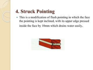 4. Struck Pointing
 This is a modification of flush pointing in which the face
the pointing is kept inclined, with its upper edge pressed
inside the face by 10mm which drains water easily.
 