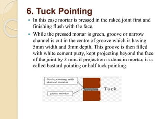 6. Tuck Pointing
 In this case mortar is pressed in the raked joint first and
finishing flush with the face.
 While the pressed mortar is green, groove or narrow
channel is cut in the centre of groove which is having
5mm width and 3mm depth. This groove is then filled
with white cement putty, kept projecting beyond the face
of the joint by 3 mm. if projection is done in mortar, it is
called bastard pointing or half tuck pointing.
 