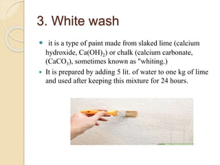 3. White wash
 it is a type of paint made from slaked lime (calcium
hydroxide, Ca(OH)2) or chalk (calcium carbonate,
(CaCO3), sometimes known as "whiting.)
 It is prepared by adding 5 lit. of water to one kg of lime
and used after keeping this mixture for 24 hours.
 