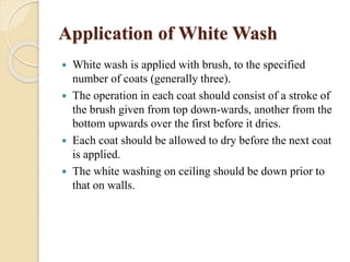 Application of White Wash
 White wash is applied with brush, to the specified
number of coats (generally three).
 The operation in each coat should consist of a stroke of
the brush given from top down-wards, another from the
bottom upwards over the first before it dries.
 Each coat should be allowed to dry before the next coat
is applied.
 The white washing on ceiling should be down prior to
that on walls.
 