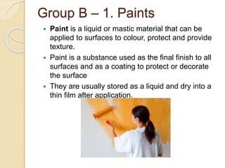 Group B – 1. Paints
 Paint is a liquid or mastic material that can be
applied to surfaces to colour, protect and provide
texture.
 Paint is a substance used as the final finish to all
surfaces and as a coating to protect or decorate
the surface
 They are usually stored as a liquid and dry into a
thin film after application.
 