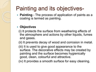 Painting and its objectives-
 Painting - The process of application of paints as a
coating is termed as painting.
 Objectives
(i) It protects the surface from weathering effects of
the atmosphere and actions by other liquids, fumes
and gases.
(ii) It prevents decay of wood and corrosion in metal.
(iii) It is used to give good appearance to the
surface. The decorative effects may be created by
painting and the surface becomes hygienically
good, clean, colourful and attractive.
(iv) It provides a smooth surface for easy cleaning.
 