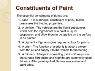 Constituents of Paint
The essential constituents of paints are:
1. Base - It is a principal constituent of paint. It also
possesses the binding properties.
2. A vehicle - The vehicles are the liquid substances
which hold the ingredients of a paint in liquid
suspension and allow them to be applied on the surface
to be painted.
3. A pigment - Pigments give required colour for paints.
4. A drier - The function of a drier is to absorb oxygen
from the air and supply it to the vehicle for hardening.
5. A thinner - It helps in spreading paint uniformly over
the surface Turpentine and naphtha are commonly used
thinners. After paint applied, thinner evaporates and
paint dries.
 