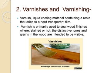 2. Varnishes and Varnishing-
 Varnish, liquid coating material containing a resin
that dries to a hard transparent film.
 Varnish is primarily used to seal wood finishes
where, stained or not, the distinctive tones and
grains in the wood are intended to be visible.
 