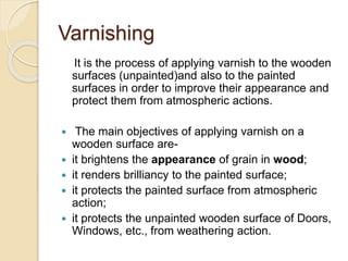 Varnishing
It is the process of applying varnish to the wooden
surfaces (unpainted)and also to the painted
surfaces in order to improve their appearance and
protect them from atmospheric actions.
 The main objectives of applying varnish on a
wooden surface are-
 it brightens the appearance of grain in wood;
 it renders brilliancy to the painted surface;
 it protects the painted surface from atmospheric
action;
 it protects the unpainted wooden surface of Doors,
Windows, etc., from weathering action.
 
