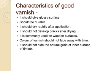 Characteristics of good
varnish -
 It should give glossy surface.
 Should be durable.
 It should dry rapidly after application.
 It should not develop cracks after drying.
 It is commonly used on wooden surfaces.
 Colour of varnish should not fade away with time.
 It should not hide the natural grain of inner surface
of timber.
 