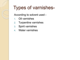 Types of varnishes-
According to solvent used -
1. Oil varnishes
2. Turpentine varnishes
3. Spirit varnishes
4. Water varnishes
 