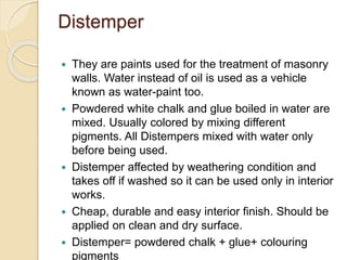 Distemper
 They are paints used for the treatment of masonry
walls. Water instead of oil is used as a vehicle
known as water-paint too.
 Powdered white chalk and glue boiled in water are
mixed. Usually colored by mixing different
pigments. All Distempers mixed with water only
before being used.
 Distemper affected by weathering condition and
takes off if washed so it can be used only in interior
works.
 Cheap, durable and easy interior finish. Should be
applied on clean and dry surface.
 Distemper= powdered chalk + glue+ colouring
pigments
 