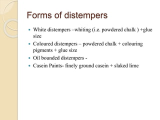 Forms of distempers
 White distempers –whiting (i.e. powdered chalk ) +glue
size
 Coloured distempers – powdered chalk + colouring
pigments + glue size
 Oil bounded distempers -
 Casein Paints- finely ground casein + slaked lime
 