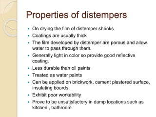Properties of distempers
 On drying the film of distemper shrinks
 Coatings are usually thick
 The film developed by distemper are porous and allow
water to pass through them.
 Generally light in color so provide good reflective
coating.
 Less durable than oil paints
 Treated as water paints
 Can be applied on brickwork, cement plastered surface,
insulating boards
 Exhibit poor workability
 Prove to be unsatisfactory in damp locations such as
kitchen , bathroom
 