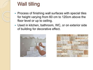 Wall tilling
 Process of finishing wall surfaces with special tiles
for height varying from 60 cm to 120cm above the
floor level or up to ceiling.
 Used in kitchen, bathroom, WC, or on exterior side
of building for decorative effect.
 