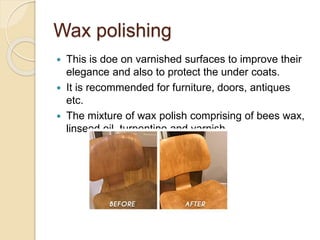 Wax polishing
 This is doe on varnished surfaces to improve their
elegance and also to protect the under coats.
 It is recommended for furniture, doors, antiques
etc.
 The mixture of wax polish comprising of bees wax,
linseed oil, turpentine and varnish.
 