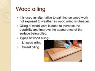 Wood oiling
 It is used as alternative to painting on wood work
not exposed to weather as wood oiling is cheaper.
 Oiling of wood work is done to increase the
durability and improve the appearance of the
surface being oiled.
 Types of wood oiling-
I. Linseed oiling
II. Sweet oiling
 