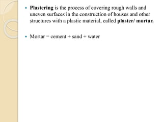  Plastering is the process of covering rough walls and
uneven surfaces in the construction of houses and other
structures with a plastic material, called plaster/ mortar.
 Mortar = cement + sand + water
 