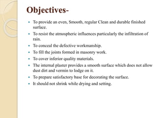 Objectives-
 To provide an even, Smooth, regular Clean and durable finished
surface.
 To resist the atmospheric influences particularly the infiltration of
rain.
 To conceal the defective workmanship.
 To fill the joints formed in masonry work.
 To cover inferior quality materials.
 The internal plaster provides a smooth surface which does not allow
dust dirt and vermin to lodge on it.
 To prepare satisfactory base for decorating the surface.
 It should not shrink while drying and setting.
 
