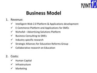 Revenue:   Intelligent Web 2.0 Platform & Applications development E-Commerce Platform and Applications for SMEs NicheAd – Advertising Solutions Platform Business Consulting to SMEs Industry specific research Strategic Alliances for Education Reforms Group Collaborative research on Education 2. Costs:  Human Capital Infrastructure Marketing Business Model 