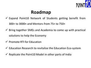 Expand Point10 Network of Students getting benefit from 300+ to 3000+ and Mentors from 75+ to 750+ Bring together SMEs and Academia to come up with practical solutions to help the Economy Promote RTI for Education Education Research to revitalize the Education Eco-system Replicate the Point10 Model in other parts of India Roadmap 