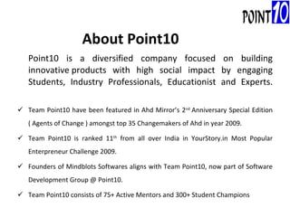 Point10 is a diversified company focused on building innovative products with high social impact by engaging Students, Industry Professionals, Educationist and Experts.  Team Point10 have been featured in Ahd Mirror’s 2 nd  Anniversary Special Edition ( Agents of Change ) amongst top 35 Changemakers of Ahd in year 2009. Team Point10 is ranked 11 th  from all over India in YourStory.in Most Popular Enterpreneur Challenge 2009. Founders of Mindblots Softwares aligns with Team Point10, now part of Software Development Group @ Point10. Team Point10 consists of 75+ Active Mentors and 300+ Student Champions About Point10 